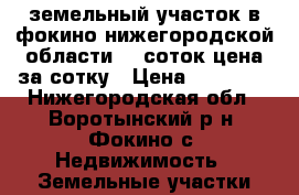 земельный участок в фокино нижегородской области 30 соток цена за сотку › Цена ­ 15 000 - Нижегородская обл., Воротынский р-н, Фокино с. Недвижимость » Земельные участки продажа   